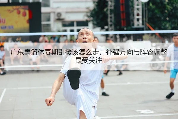 广东男篮休赛期引援该怎么走，补强方向与阵容调整最受关注